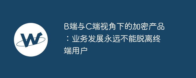 B端与C端视角下的加密产品：业务发展永远不能脱离终端用户